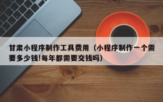 凉山甘肃小程序制作工具费用（小程序制作一个需要多少钱!每年都需要交钱吗）