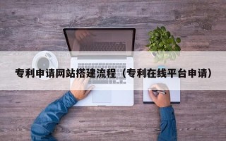 凉山专利申请网站搭建流程（专利在线平台申请）
