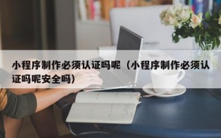 凉山小程序制作必须认证吗呢（小程序制作必须认证吗呢安全吗）