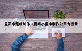 凉山呈贡小程序制作（昆明小程序制作公司有哪些）