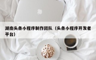凉山湖南头条小程序制作团队（头条小程序开发者平台）