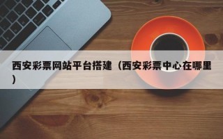 凉山西安彩票网站平台搭建（西安彩票中心在哪里）